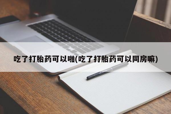 流产药使用吃了打胎药可以啪(吃了打胎药可以同房嘛)