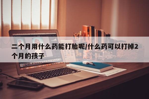 流产药使用二个月用什么药能打胎呢/什么药可以打掉2个月的孩子