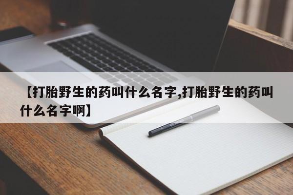 流产药使用【打胎野生的药叫什么名字,打胎野生的药叫什么名字啊】